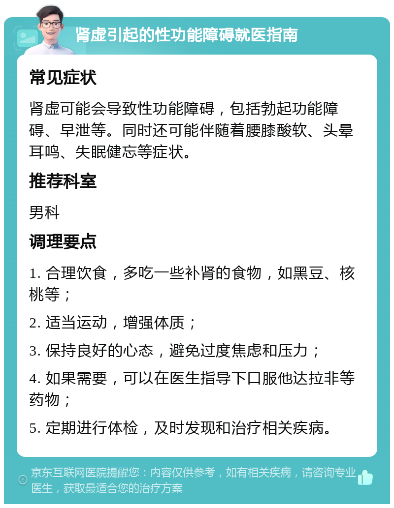 肾虚引起的性功能障碍就医指南 常见症状 肾虚可能会导致性功能障碍，包括勃起功能障碍、早泄等。同时还可能伴随着腰膝酸软、头晕耳鸣、失眠健忘等症状。 推荐科室 男科 调理要点 1. 合理饮食，多吃一些补肾的食物，如黑豆、核桃等； 2. 适当运动，增强体质； 3. 保持良好的心态，避免过度焦虑和压力； 4. 如果需要，可以在医生指导下口服他达拉非等药物； 5. 定期进行体检，及时发现和治疗相关疾病。