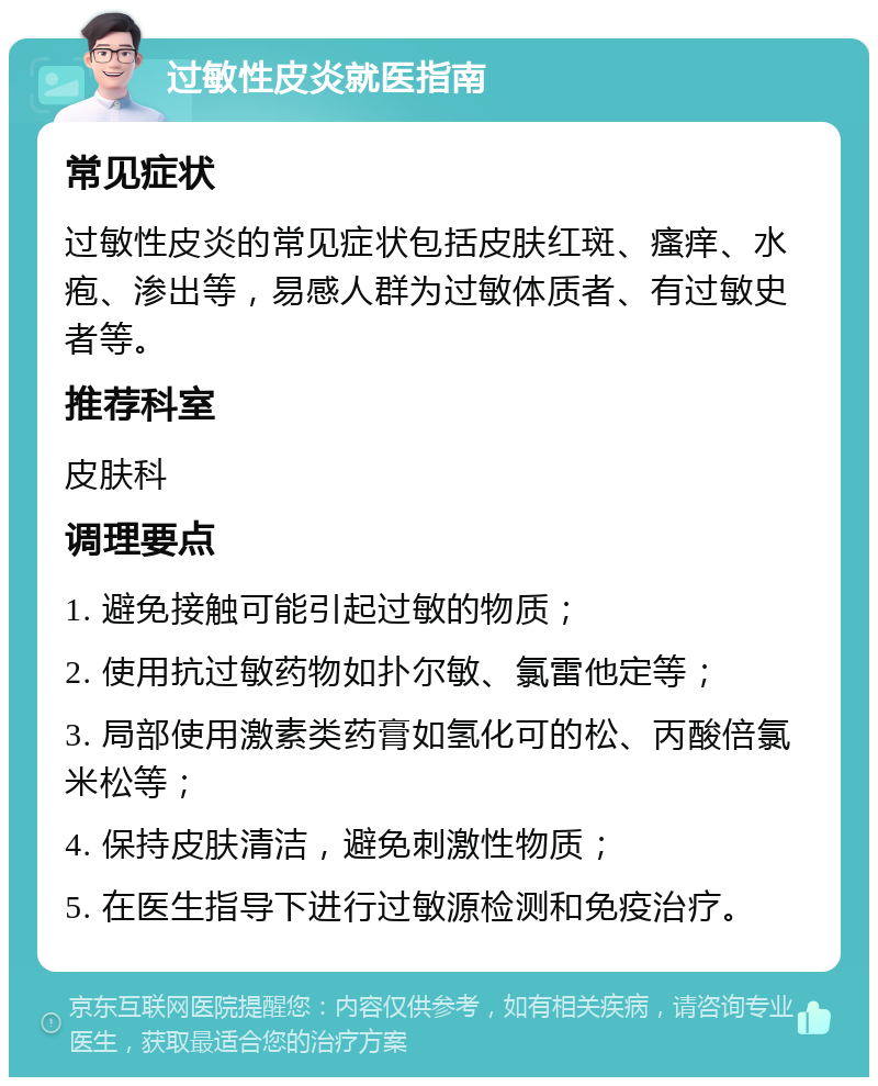 过敏性皮炎就医指南 常见症状 过敏性皮炎的常见症状包括皮肤红斑、瘙痒、水疱、渗出等，易感人群为过敏体质者、有过敏史者等。 推荐科室 皮肤科 调理要点 1. 避免接触可能引起过敏的物质； 2. 使用抗过敏药物如扑尔敏、氯雷他定等； 3. 局部使用激素类药膏如氢化可的松、丙酸倍氯米松等； 4. 保持皮肤清洁，避免刺激性物质； 5. 在医生指导下进行过敏源检测和免疫治疗。