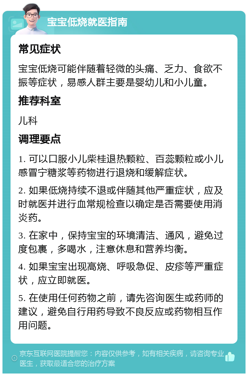 宝宝低烧就医指南 常见症状 宝宝低烧可能伴随着轻微的头痛、乏力、食欲不振等症状，易感人群主要是婴幼儿和小儿童。 推荐科室 儿科 调理要点 1. 可以口服小儿柴桂退热颗粒、百蕊颗粒或小儿感冒宁糖浆等药物进行退烧和缓解症状。 2. 如果低烧持续不退或伴随其他严重症状，应及时就医并进行血常规检查以确定是否需要使用消炎药。 3. 在家中，保持宝宝的环境清洁、通风，避免过度包裹，多喝水，注意休息和营养均衡。 4. 如果宝宝出现高烧、呼吸急促、皮疹等严重症状，应立即就医。 5. 在使用任何药物之前，请先咨询医生或药师的建议，避免自行用药导致不良反应或药物相互作用问题。