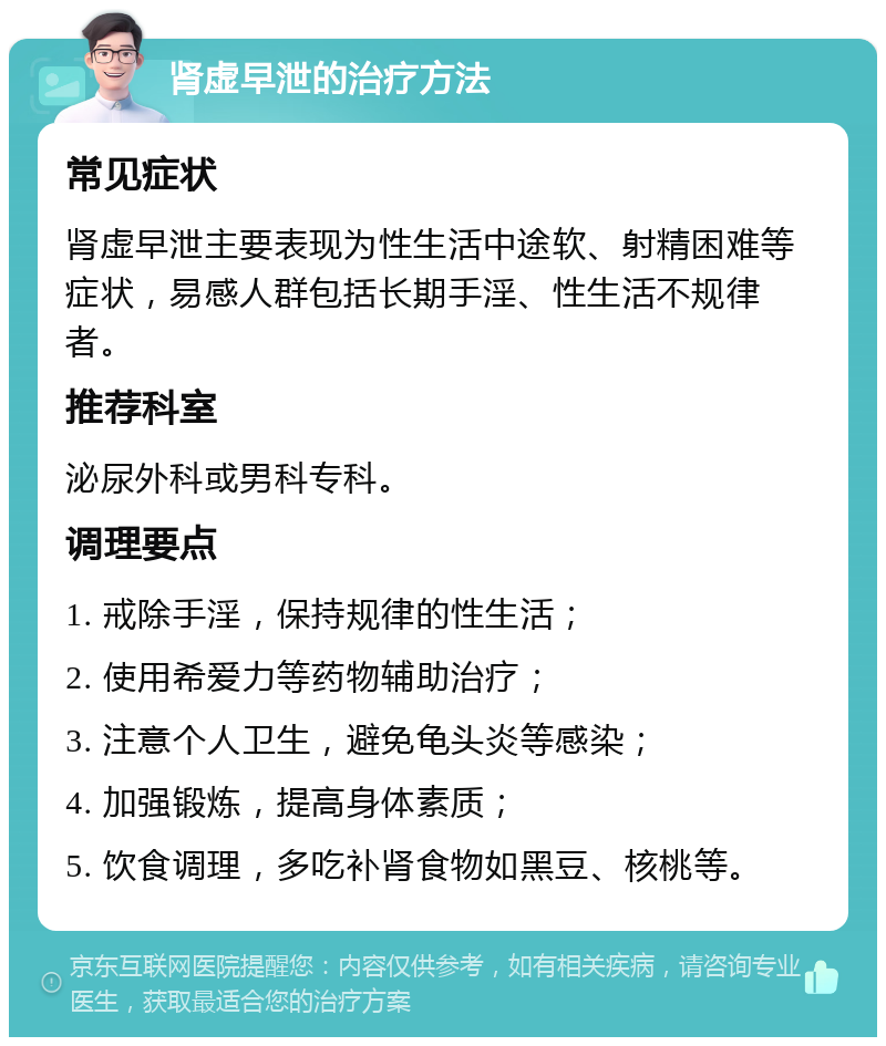 肾虚早泄的治疗方法 常见症状 肾虚早泄主要表现为性生活中途软、射精困难等症状，易感人群包括长期手淫、性生活不规律者。 推荐科室 泌尿外科或男科专科。 调理要点 1. 戒除手淫，保持规律的性生活； 2. 使用希爱力等药物辅助治疗； 3. 注意个人卫生，避免龟头炎等感染； 4. 加强锻炼，提高身体素质； 5. 饮食调理，多吃补肾食物如黑豆、核桃等。