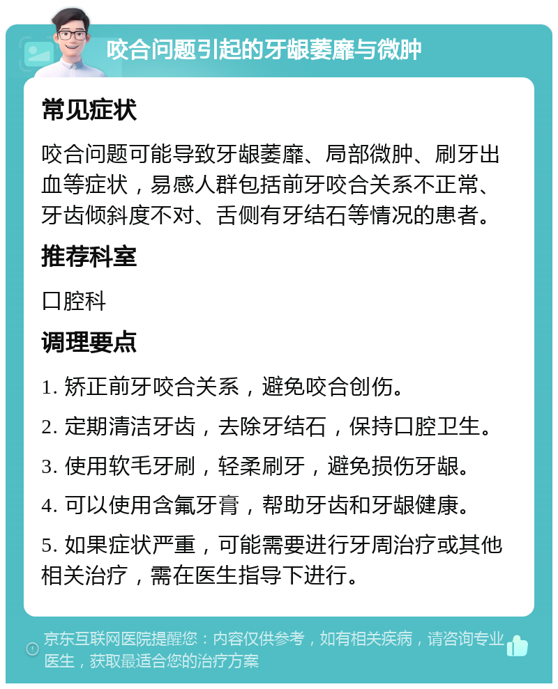 咬合问题引起的牙龈萎靡与微肿 常见症状 咬合问题可能导致牙龈萎靡、局部微肿、刷牙出血等症状，易感人群包括前牙咬合关系不正常、牙齿倾斜度不对、舌侧有牙结石等情况的患者。 推荐科室 口腔科 调理要点 1. 矫正前牙咬合关系，避免咬合创伤。 2. 定期清洁牙齿，去除牙结石，保持口腔卫生。 3. 使用软毛牙刷，轻柔刷牙，避免损伤牙龈。 4. 可以使用含氟牙膏，帮助牙齿和牙龈健康。 5. 如果症状严重，可能需要进行牙周治疗或其他相关治疗，需在医生指导下进行。