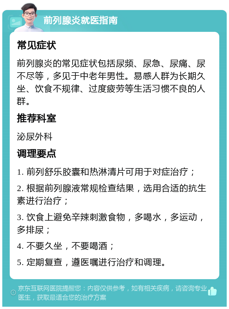 前列腺炎就医指南 常见症状 前列腺炎的常见症状包括尿频、尿急、尿痛、尿不尽等，多见于中老年男性。易感人群为长期久坐、饮食不规律、过度疲劳等生活习惯不良的人群。 推荐科室 泌尿外科 调理要点 1. 前列舒乐胶囊和热淋清片可用于对症治疗； 2. 根据前列腺液常规检查结果，选用合适的抗生素进行治疗； 3. 饮食上避免辛辣刺激食物，多喝水，多运动，多排尿； 4. 不要久坐，不要喝酒； 5. 定期复查，遵医嘱进行治疗和调理。