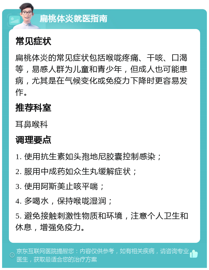 扁桃体炎就医指南 常见症状 扁桃体炎的常见症状包括喉咙疼痛、干咳、口渴等，易感人群为儿童和青少年，但成人也可能患病，尤其是在气候变化或免疫力下降时更容易发作。 推荐科室 耳鼻喉科 调理要点 1. 使用抗生素如头孢地尼胶囊控制感染； 2. 服用中成药如众生丸缓解症状； 3. 使用阿斯美止咳平喘； 4. 多喝水，保持喉咙湿润； 5. 避免接触刺激性物质和环境，注意个人卫生和休息，增强免疫力。