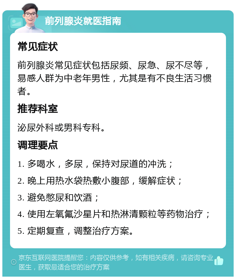 前列腺炎就医指南 常见症状 前列腺炎常见症状包括尿频、尿急、尿不尽等，易感人群为中老年男性，尤其是有不良生活习惯者。 推荐科室 泌尿外科或男科专科。 调理要点 1. 多喝水，多尿，保持对尿道的冲洗； 2. 晚上用热水袋热敷小腹部，缓解症状； 3. 避免憋尿和饮酒； 4. 使用左氧氟沙星片和热淋清颗粒等药物治疗； 5. 定期复查，调整治疗方案。