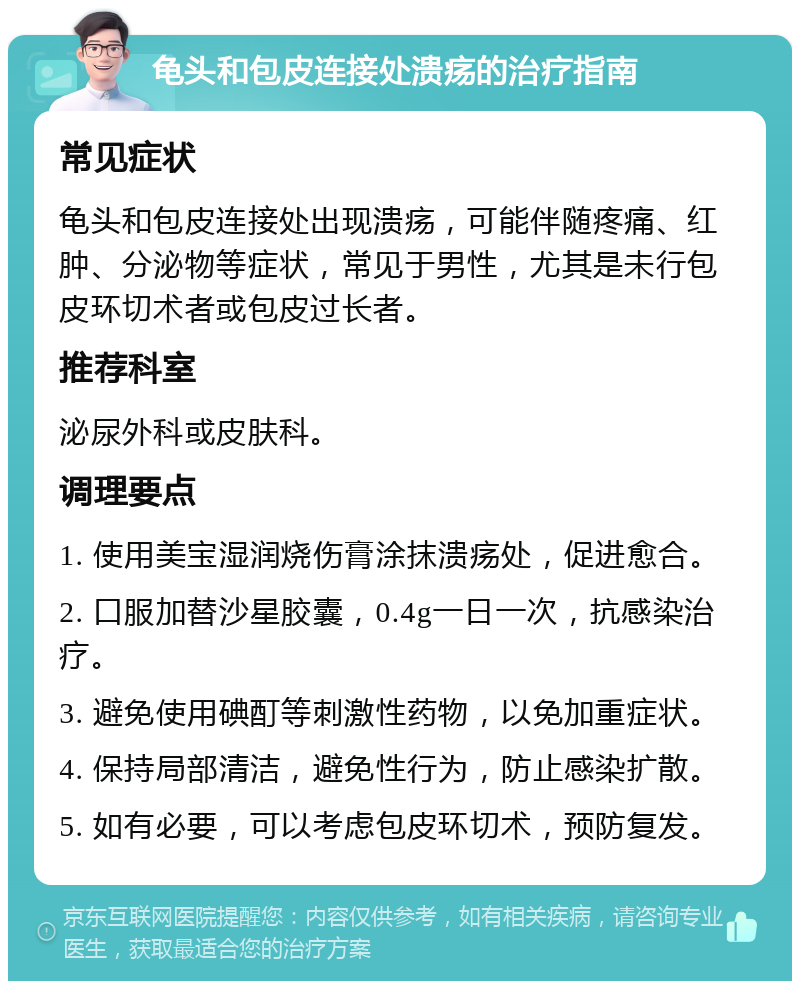 龟头和包皮连接处溃疡的治疗指南 常见症状 龟头和包皮连接处出现溃疡，可能伴随疼痛、红肿、分泌物等症状，常见于男性，尤其是未行包皮环切术者或包皮过长者。 推荐科室 泌尿外科或皮肤科。 调理要点 1. 使用美宝湿润烧伤膏涂抹溃疡处，促进愈合。 2. 口服加替沙星胶囊，0.4g一日一次，抗感染治疗。 3. 避免使用碘酊等刺激性药物，以免加重症状。 4. 保持局部清洁，避免性行为，防止感染扩散。 5. 如有必要，可以考虑包皮环切术，预防复发。