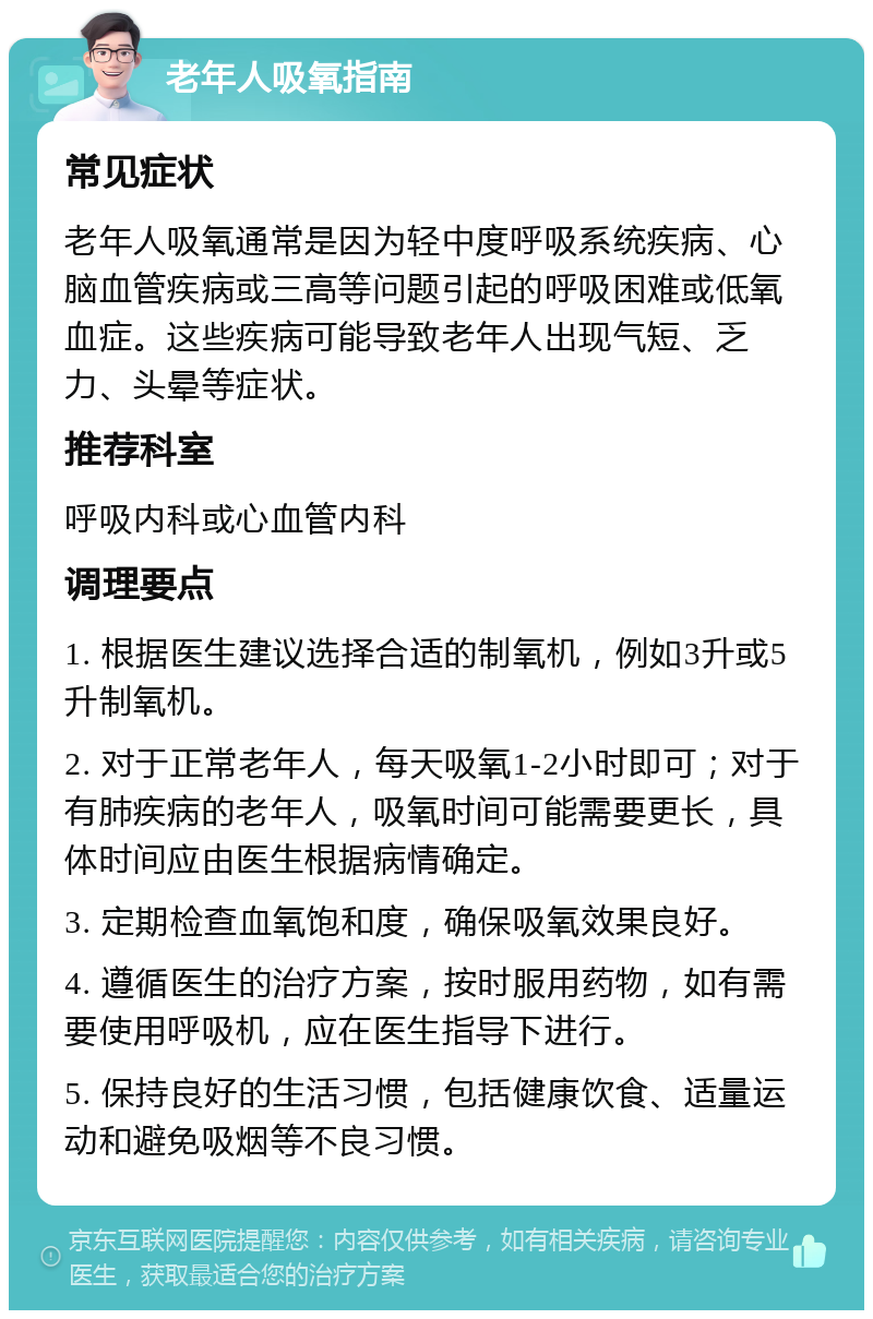 老年人吸氧指南 常见症状 老年人吸氧通常是因为轻中度呼吸系统疾病、心脑血管疾病或三高等问题引起的呼吸困难或低氧血症。这些疾病可能导致老年人出现气短、乏力、头晕等症状。 推荐科室 呼吸内科或心血管内科 调理要点 1. 根据医生建议选择合适的制氧机，例如3升或5升制氧机。 2. 对于正常老年人，每天吸氧1-2小时即可；对于有肺疾病的老年人，吸氧时间可能需要更长，具体时间应由医生根据病情确定。 3. 定期检查血氧饱和度，确保吸氧效果良好。 4. 遵循医生的治疗方案，按时服用药物，如有需要使用呼吸机，应在医生指导下进行。 5. 保持良好的生活习惯，包括健康饮食、适量运动和避免吸烟等不良习惯。