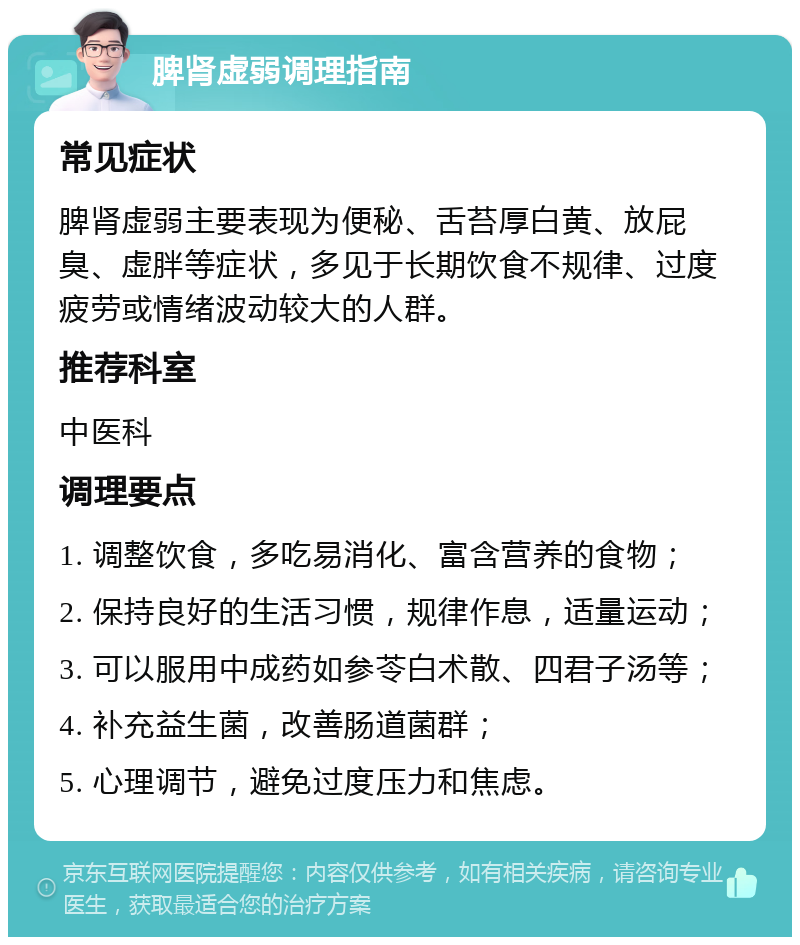 脾肾虚弱调理指南 常见症状 脾肾虚弱主要表现为便秘、舌苔厚白黄、放屁臭、虚胖等症状，多见于长期饮食不规律、过度疲劳或情绪波动较大的人群。 推荐科室 中医科 调理要点 1. 调整饮食，多吃易消化、富含营养的食物； 2. 保持良好的生活习惯，规律作息，适量运动； 3. 可以服用中成药如参苓白术散、四君子汤等； 4. 补充益生菌，改善肠道菌群； 5. 心理调节，避免过度压力和焦虑。