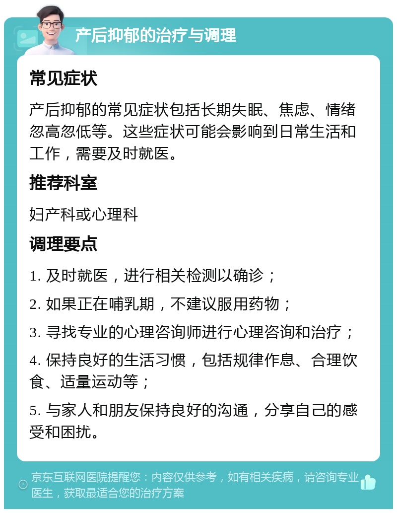 产后抑郁的治疗与调理 常见症状 产后抑郁的常见症状包括长期失眠、焦虑、情绪忽高忽低等。这些症状可能会影响到日常生活和工作，需要及时就医。 推荐科室 妇产科或心理科 调理要点 1. 及时就医，进行相关检测以确诊； 2. 如果正在哺乳期，不建议服用药物； 3. 寻找专业的心理咨询师进行心理咨询和治疗； 4. 保持良好的生活习惯，包括规律作息、合理饮食、适量运动等； 5. 与家人和朋友保持良好的沟通，分享自己的感受和困扰。