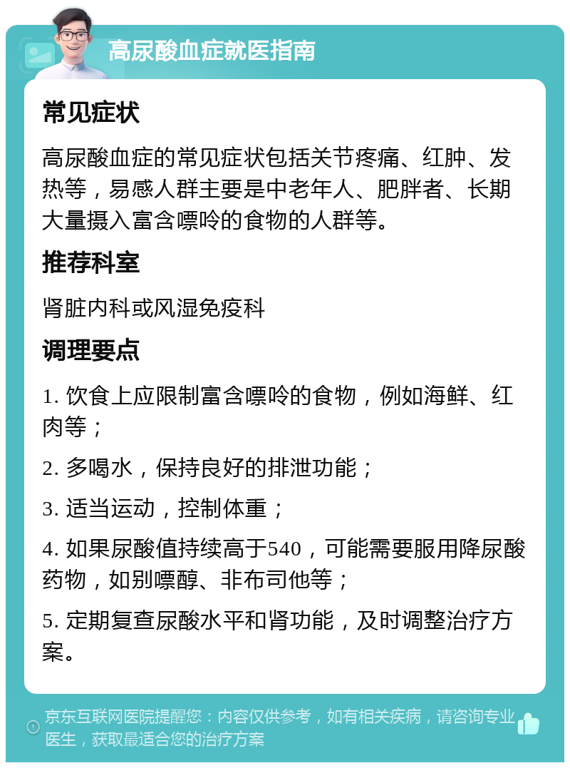 高尿酸血症就医指南 常见症状 高尿酸血症的常见症状包括关节疼痛、红肿、发热等，易感人群主要是中老年人、肥胖者、长期大量摄入富含嘌呤的食物的人群等。 推荐科室 肾脏内科或风湿免疫科 调理要点 1. 饮食上应限制富含嘌呤的食物，例如海鲜、红肉等； 2. 多喝水，保持良好的排泄功能； 3. 适当运动，控制体重； 4. 如果尿酸值持续高于540，可能需要服用降尿酸药物，如别嘌醇、非布司他等； 5. 定期复查尿酸水平和肾功能，及时调整治疗方案。