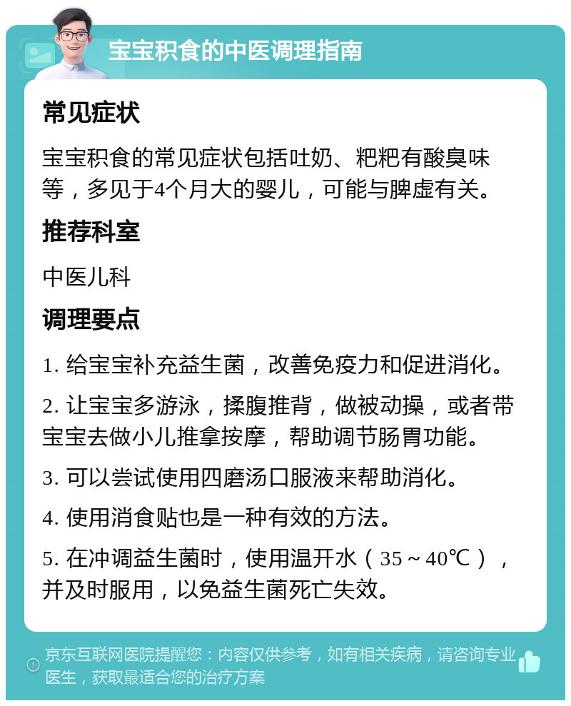 宝宝积食的中医调理指南 常见症状 宝宝积食的常见症状包括吐奶、粑粑有酸臭味等，多见于4个月大的婴儿，可能与脾虚有关。 推荐科室 中医儿科 调理要点 1. 给宝宝补充益生菌，改善免疫力和促进消化。 2. 让宝宝多游泳，揉腹推背，做被动操，或者带宝宝去做小儿推拿按摩，帮助调节肠胃功能。 3. 可以尝试使用四磨汤口服液来帮助消化。 4. 使用消食贴也是一种有效的方法。 5. 在冲调益生菌时，使用温开水（35～40℃），并及时服用，以免益生菌死亡失效。