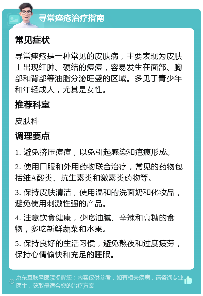 寻常痤疮治疗指南 常见症状 寻常痤疮是一种常见的皮肤病，主要表现为皮肤上出现红肿、硬结的痘痘，容易发生在面部、胸部和背部等油脂分泌旺盛的区域。多见于青少年和年轻成人，尤其是女性。 推荐科室 皮肤科 调理要点 1. 避免挤压痘痘，以免引起感染和疤痕形成。 2. 使用口服和外用药物联合治疗，常见的药物包括维A酸类、抗生素类和激素类药物等。 3. 保持皮肤清洁，使用温和的洗面奶和化妆品，避免使用刺激性强的产品。 4. 注意饮食健康，少吃油腻、辛辣和高糖的食物，多吃新鲜蔬菜和水果。 5. 保持良好的生活习惯，避免熬夜和过度疲劳，保持心情愉快和充足的睡眠。