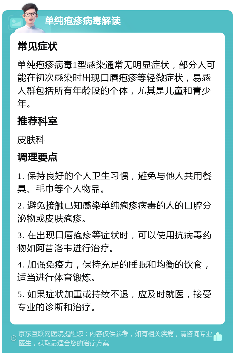 单纯疱疹病毒解读 常见症状 单纯疱疹病毒1型感染通常无明显症状，部分人可能在初次感染时出现口唇疱疹等轻微症状，易感人群包括所有年龄段的个体，尤其是儿童和青少年。 推荐科室 皮肤科 调理要点 1. 保持良好的个人卫生习惯，避免与他人共用餐具、毛巾等个人物品。 2. 避免接触已知感染单纯疱疹病毒的人的口腔分泌物或皮肤疱疹。 3. 在出现口唇疱疹等症状时，可以使用抗病毒药物如阿昔洛韦进行治疗。 4. 加强免疫力，保持充足的睡眠和均衡的饮食，适当进行体育锻炼。 5. 如果症状加重或持续不退，应及时就医，接受专业的诊断和治疗。