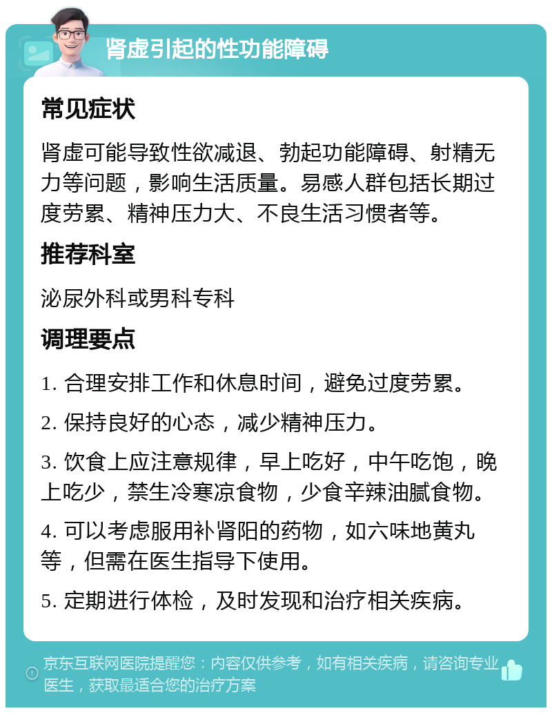 肾虚引起的性功能障碍 常见症状 肾虚可能导致性欲减退、勃起功能障碍、射精无力等问题，影响生活质量。易感人群包括长期过度劳累、精神压力大、不良生活习惯者等。 推荐科室 泌尿外科或男科专科 调理要点 1. 合理安排工作和休息时间，避免过度劳累。 2. 保持良好的心态，减少精神压力。 3. 饮食上应注意规律，早上吃好，中午吃饱，晚上吃少，禁生冷寒凉食物，少食辛辣油腻食物。 4. 可以考虑服用补肾阳的药物，如六味地黄丸等，但需在医生指导下使用。 5. 定期进行体检，及时发现和治疗相关疾病。