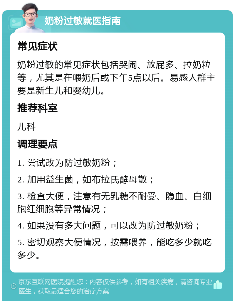 奶粉过敏就医指南 常见症状 奶粉过敏的常见症状包括哭闹、放屁多、拉奶粒等，尤其是在喂奶后或下午5点以后。易感人群主要是新生儿和婴幼儿。 推荐科室 儿科 调理要点 1. 尝试改为防过敏奶粉； 2. 加用益生菌，如布拉氏酵母散； 3. 检查大便，注意有无乳糖不耐受、隐血、白细胞红细胞等异常情况； 4. 如果没有多大问题，可以改为防过敏奶粉； 5. 密切观察大便情况，按需喂养，能吃多少就吃多少。