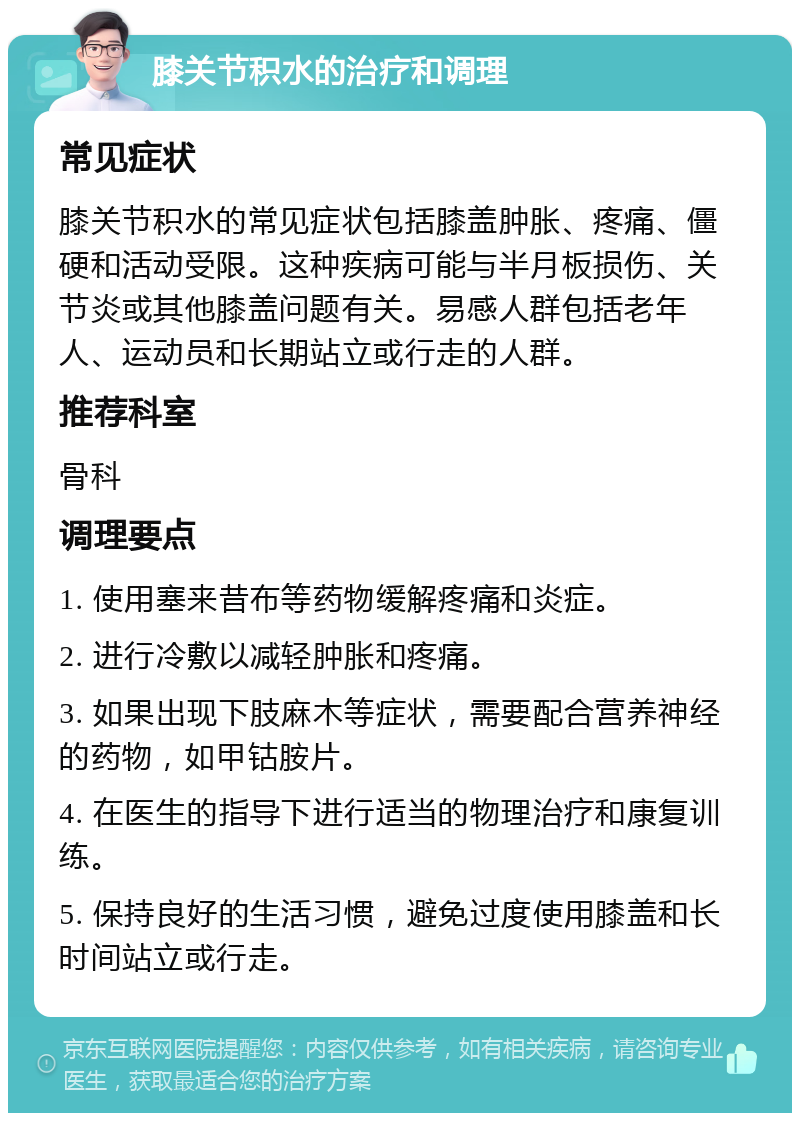 膝关节积水的治疗和调理 常见症状 膝关节积水的常见症状包括膝盖肿胀、疼痛、僵硬和活动受限。这种疾病可能与半月板损伤、关节炎或其他膝盖问题有关。易感人群包括老年人、运动员和长期站立或行走的人群。 推荐科室 骨科 调理要点 1. 使用塞来昔布等药物缓解疼痛和炎症。 2. 进行冷敷以减轻肿胀和疼痛。 3. 如果出现下肢麻木等症状，需要配合营养神经的药物，如甲钴胺片。 4. 在医生的指导下进行适当的物理治疗和康复训练。 5. 保持良好的生活习惯，避免过度使用膝盖和长时间站立或行走。