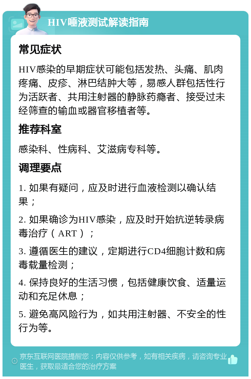 HIV唾液测试解读指南 常见症状 HIV感染的早期症状可能包括发热、头痛、肌肉疼痛、皮疹、淋巴结肿大等，易感人群包括性行为活跃者、共用注射器的静脉药瘾者、接受过未经筛查的输血或器官移植者等。 推荐科室 感染科、性病科、艾滋病专科等。 调理要点 1. 如果有疑问，应及时进行血液检测以确认结果； 2. 如果确诊为HIV感染，应及时开始抗逆转录病毒治疗（ART）； 3. 遵循医生的建议，定期进行CD4细胞计数和病毒载量检测； 4. 保持良好的生活习惯，包括健康饮食、适量运动和充足休息； 5. 避免高风险行为，如共用注射器、不安全的性行为等。