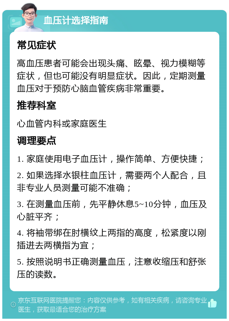 血压计选择指南 常见症状 高血压患者可能会出现头痛、眩晕、视力模糊等症状，但也可能没有明显症状。因此，定期测量血压对于预防心脑血管疾病非常重要。 推荐科室 心血管内科或家庭医生 调理要点 1. 家庭使用电子血压计，操作简单、方便快捷； 2. 如果选择水银柱血压计，需要两个人配合，且非专业人员测量可能不准确； 3. 在测量血压前，先平静休息5~10分钟，血压及心脏平齐； 4. 将袖带绑在肘横纹上两指的高度，松紧度以刚插进去两横指为宜； 5. 按照说明书正确测量血压，注意收缩压和舒张压的读数。