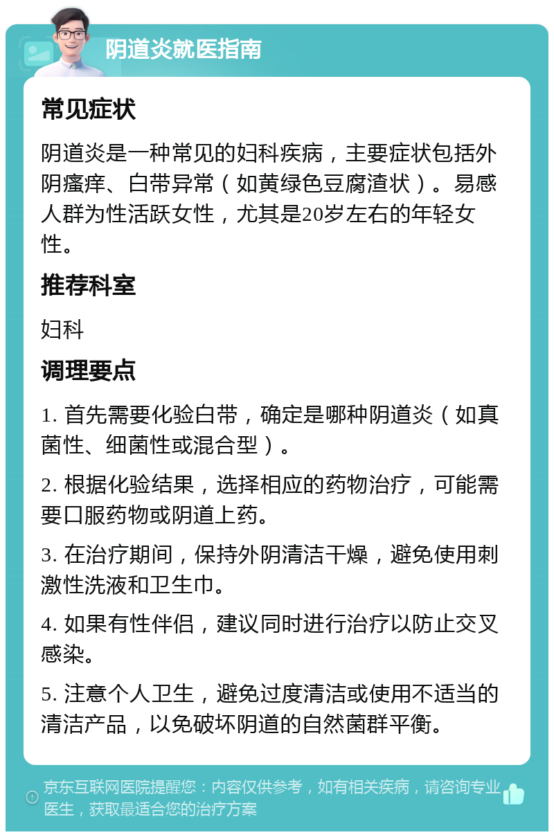 阴道炎就医指南 常见症状 阴道炎是一种常见的妇科疾病，主要症状包括外阴瘙痒、白带异常（如黄绿色豆腐渣状）。易感人群为性活跃女性，尤其是20岁左右的年轻女性。 推荐科室 妇科 调理要点 1. 首先需要化验白带，确定是哪种阴道炎（如真菌性、细菌性或混合型）。 2. 根据化验结果，选择相应的药物治疗，可能需要口服药物或阴道上药。 3. 在治疗期间，保持外阴清洁干燥，避免使用刺激性洗液和卫生巾。 4. 如果有性伴侣，建议同时进行治疗以防止交叉感染。 5. 注意个人卫生，避免过度清洁或使用不适当的清洁产品，以免破坏阴道的自然菌群平衡。