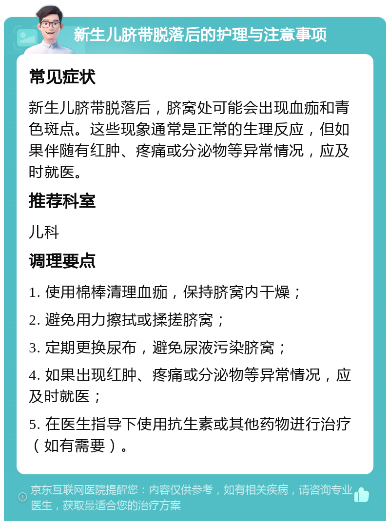 新生儿脐带脱落后的护理与注意事项 常见症状 新生儿脐带脱落后，脐窝处可能会出现血痂和青色斑点。这些现象通常是正常的生理反应，但如果伴随有红肿、疼痛或分泌物等异常情况，应及时就医。 推荐科室 儿科 调理要点 1. 使用棉棒清理血痂，保持脐窝内干燥； 2. 避免用力擦拭或揉搓脐窝； 3. 定期更换尿布，避免尿液污染脐窝； 4. 如果出现红肿、疼痛或分泌物等异常情况，应及时就医； 5. 在医生指导下使用抗生素或其他药物进行治疗（如有需要）。