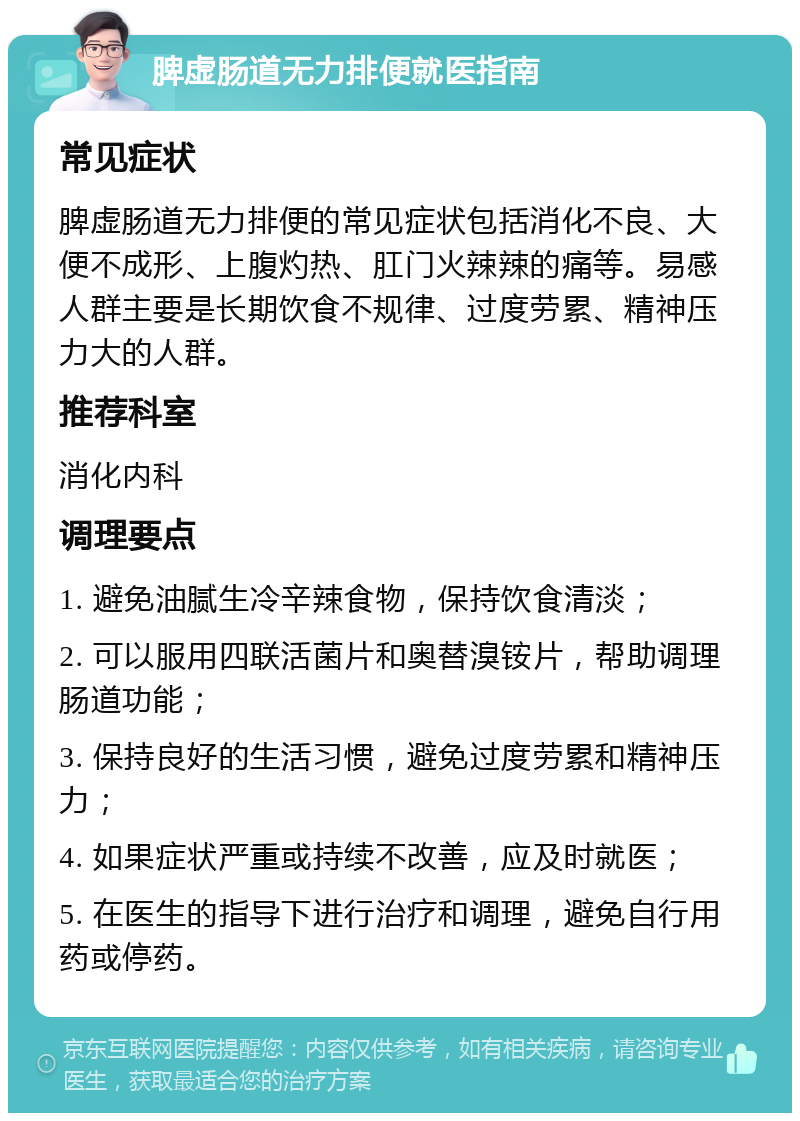 脾虚肠道无力排便就医指南 常见症状 脾虚肠道无力排便的常见症状包括消化不良、大便不成形、上腹灼热、肛门火辣辣的痛等。易感人群主要是长期饮食不规律、过度劳累、精神压力大的人群。 推荐科室 消化内科 调理要点 1. 避免油腻生冷辛辣食物，保持饮食清淡； 2. 可以服用四联活菌片和奥替溴铵片，帮助调理肠道功能； 3. 保持良好的生活习惯，避免过度劳累和精神压力； 4. 如果症状严重或持续不改善，应及时就医； 5. 在医生的指导下进行治疗和调理，避免自行用药或停药。