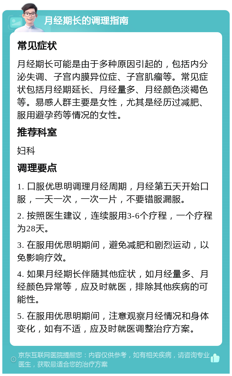 月经期长的调理指南 常见症状 月经期长可能是由于多种原因引起的，包括内分泌失调、子宫内膜异位症、子宫肌瘤等。常见症状包括月经期延长、月经量多、月经颜色淡褐色等。易感人群主要是女性，尤其是经历过减肥、服用避孕药等情况的女性。 推荐科室 妇科 调理要点 1. 口服优思明调理月经周期，月经第五天开始口服，一天一次，一次一片，不要错服漏服。 2. 按照医生建议，连续服用3-6个疗程，一个疗程为28天。 3. 在服用优思明期间，避免减肥和剧烈运动，以免影响疗效。 4. 如果月经期长伴随其他症状，如月经量多、月经颜色异常等，应及时就医，排除其他疾病的可能性。 5. 在服用优思明期间，注意观察月经情况和身体变化，如有不适，应及时就医调整治疗方案。