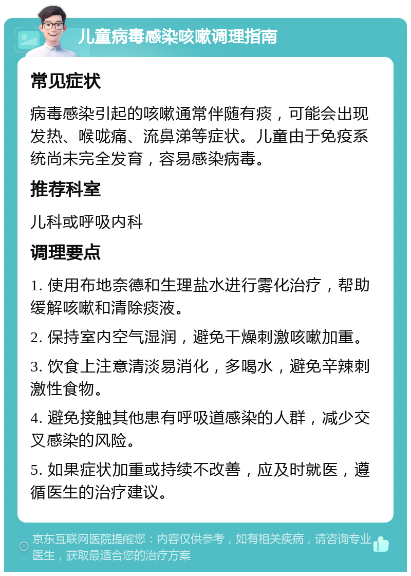 儿童病毒感染咳嗽调理指南 常见症状 病毒感染引起的咳嗽通常伴随有痰，可能会出现发热、喉咙痛、流鼻涕等症状。儿童由于免疫系统尚未完全发育，容易感染病毒。 推荐科室 儿科或呼吸内科 调理要点 1. 使用布地奈德和生理盐水进行雾化治疗，帮助缓解咳嗽和清除痰液。 2. 保持室内空气湿润，避免干燥刺激咳嗽加重。 3. 饮食上注意清淡易消化，多喝水，避免辛辣刺激性食物。 4. 避免接触其他患有呼吸道感染的人群，减少交叉感染的风险。 5. 如果症状加重或持续不改善，应及时就医，遵循医生的治疗建议。