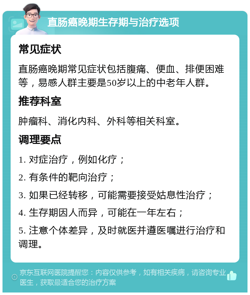 直肠癌晚期生存期与治疗选项 常见症状 直肠癌晚期常见症状包括腹痛、便血、排便困难等，易感人群主要是50岁以上的中老年人群。 推荐科室 肿瘤科、消化内科、外科等相关科室。 调理要点 1. 对症治疗，例如化疗； 2. 有条件的靶向治疗； 3. 如果已经转移，可能需要接受姑息性治疗； 4. 生存期因人而异，可能在一年左右； 5. 注意个体差异，及时就医并遵医嘱进行治疗和调理。