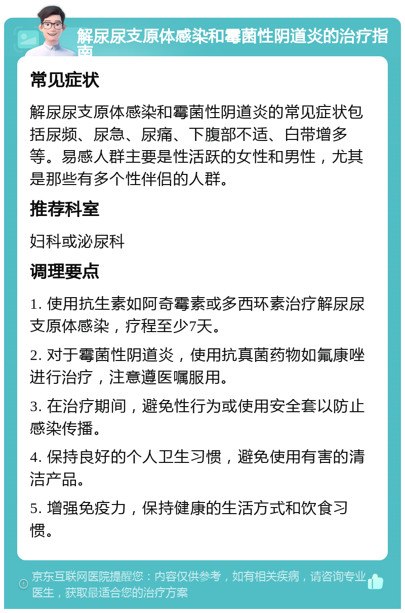 解尿尿支原体感染和霉菌性阴道炎的治疗指南 常见症状 解尿尿支原体感染和霉菌性阴道炎的常见症状包括尿频、尿急、尿痛、下腹部不适、白带增多等。易感人群主要是性活跃的女性和男性，尤其是那些有多个性伴侣的人群。 推荐科室 妇科或泌尿科 调理要点 1. 使用抗生素如阿奇霉素或多西环素治疗解尿尿支原体感染，疗程至少7天。 2. 对于霉菌性阴道炎，使用抗真菌药物如氟康唑进行治疗，注意遵医嘱服用。 3. 在治疗期间，避免性行为或使用安全套以防止感染传播。 4. 保持良好的个人卫生习惯，避免使用有害的清洁产品。 5. 增强免疫力，保持健康的生活方式和饮食习惯。