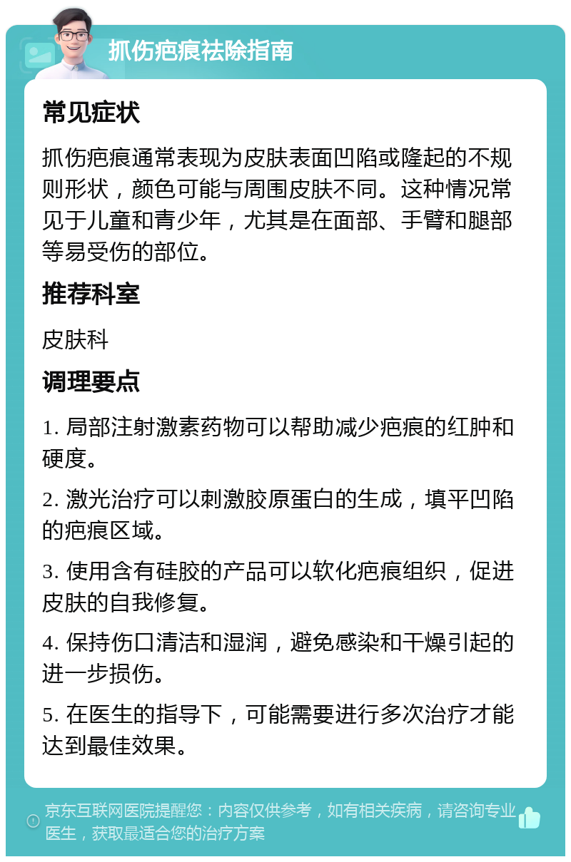 抓伤疤痕祛除指南 常见症状 抓伤疤痕通常表现为皮肤表面凹陷或隆起的不规则形状，颜色可能与周围皮肤不同。这种情况常见于儿童和青少年，尤其是在面部、手臂和腿部等易受伤的部位。 推荐科室 皮肤科 调理要点 1. 局部注射激素药物可以帮助减少疤痕的红肿和硬度。 2. 激光治疗可以刺激胶原蛋白的生成，填平凹陷的疤痕区域。 3. 使用含有硅胶的产品可以软化疤痕组织，促进皮肤的自我修复。 4. 保持伤口清洁和湿润，避免感染和干燥引起的进一步损伤。 5. 在医生的指导下，可能需要进行多次治疗才能达到最佳效果。