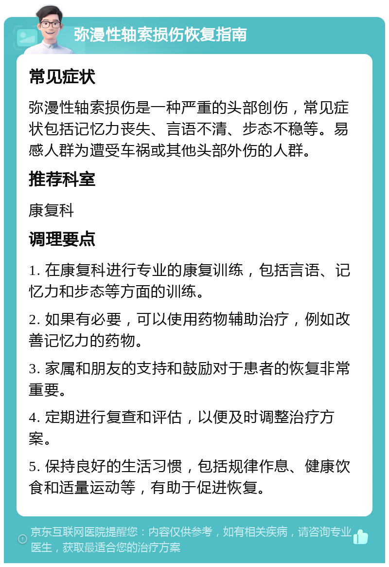 弥漫性轴索损伤恢复指南 常见症状 弥漫性轴索损伤是一种严重的头部创伤，常见症状包括记忆力丧失、言语不清、步态不稳等。易感人群为遭受车祸或其他头部外伤的人群。 推荐科室 康复科 调理要点 1. 在康复科进行专业的康复训练，包括言语、记忆力和步态等方面的训练。 2. 如果有必要，可以使用药物辅助治疗，例如改善记忆力的药物。 3. 家属和朋友的支持和鼓励对于患者的恢复非常重要。 4. 定期进行复查和评估，以便及时调整治疗方案。 5. 保持良好的生活习惯，包括规律作息、健康饮食和适量运动等，有助于促进恢复。