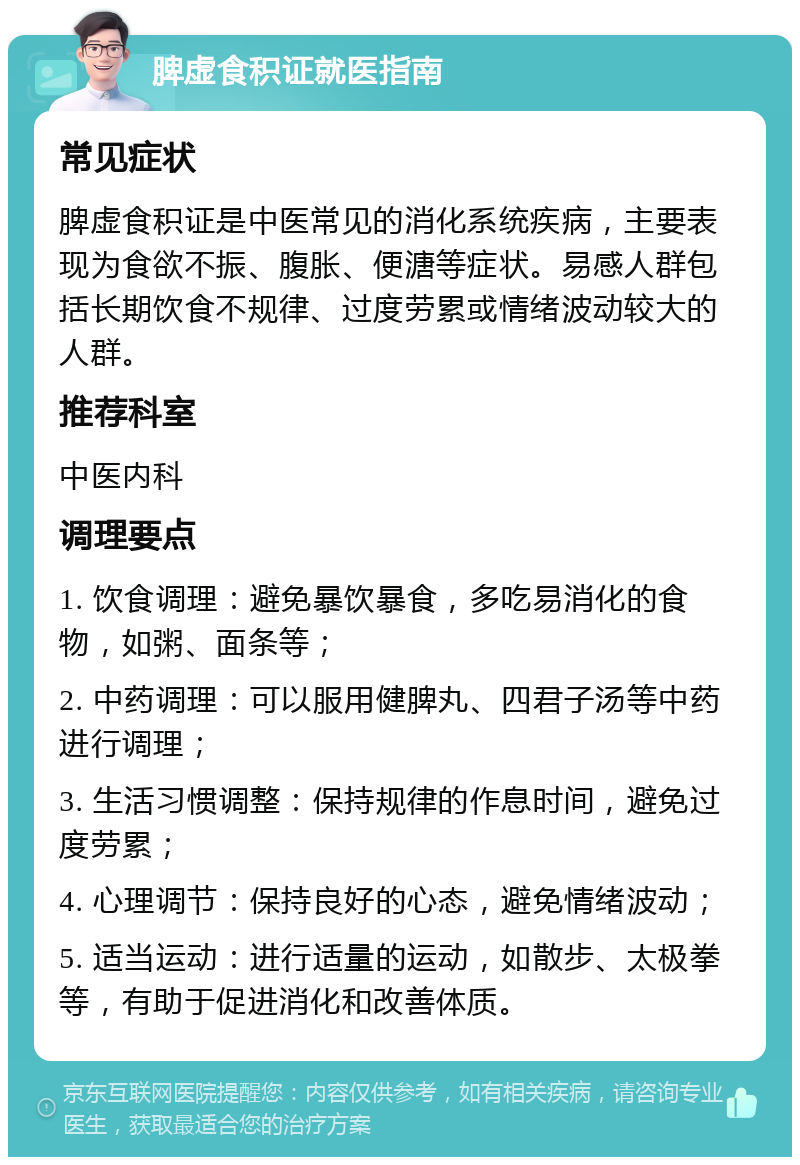 脾虚食积证就医指南 常见症状 脾虚食积证是中医常见的消化系统疾病，主要表现为食欲不振、腹胀、便溏等症状。易感人群包括长期饮食不规律、过度劳累或情绪波动较大的人群。 推荐科室 中医内科 调理要点 1. 饮食调理：避免暴饮暴食，多吃易消化的食物，如粥、面条等； 2. 中药调理：可以服用健脾丸、四君子汤等中药进行调理； 3. 生活习惯调整：保持规律的作息时间，避免过度劳累； 4. 心理调节：保持良好的心态，避免情绪波动； 5. 适当运动：进行适量的运动，如散步、太极拳等，有助于促进消化和改善体质。