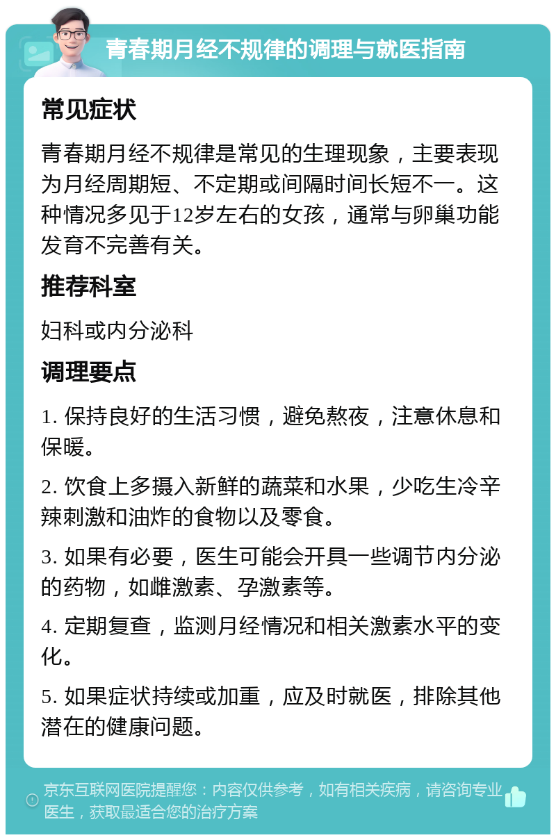 青春期月经不规律的调理与就医指南 常见症状 青春期月经不规律是常见的生理现象，主要表现为月经周期短、不定期或间隔时间长短不一。这种情况多见于12岁左右的女孩，通常与卵巢功能发育不完善有关。 推荐科室 妇科或内分泌科 调理要点 1. 保持良好的生活习惯，避免熬夜，注意休息和保暖。 2. 饮食上多摄入新鲜的蔬菜和水果，少吃生冷辛辣刺激和油炸的食物以及零食。 3. 如果有必要，医生可能会开具一些调节内分泌的药物，如雌激素、孕激素等。 4. 定期复查，监测月经情况和相关激素水平的变化。 5. 如果症状持续或加重，应及时就医，排除其他潜在的健康问题。