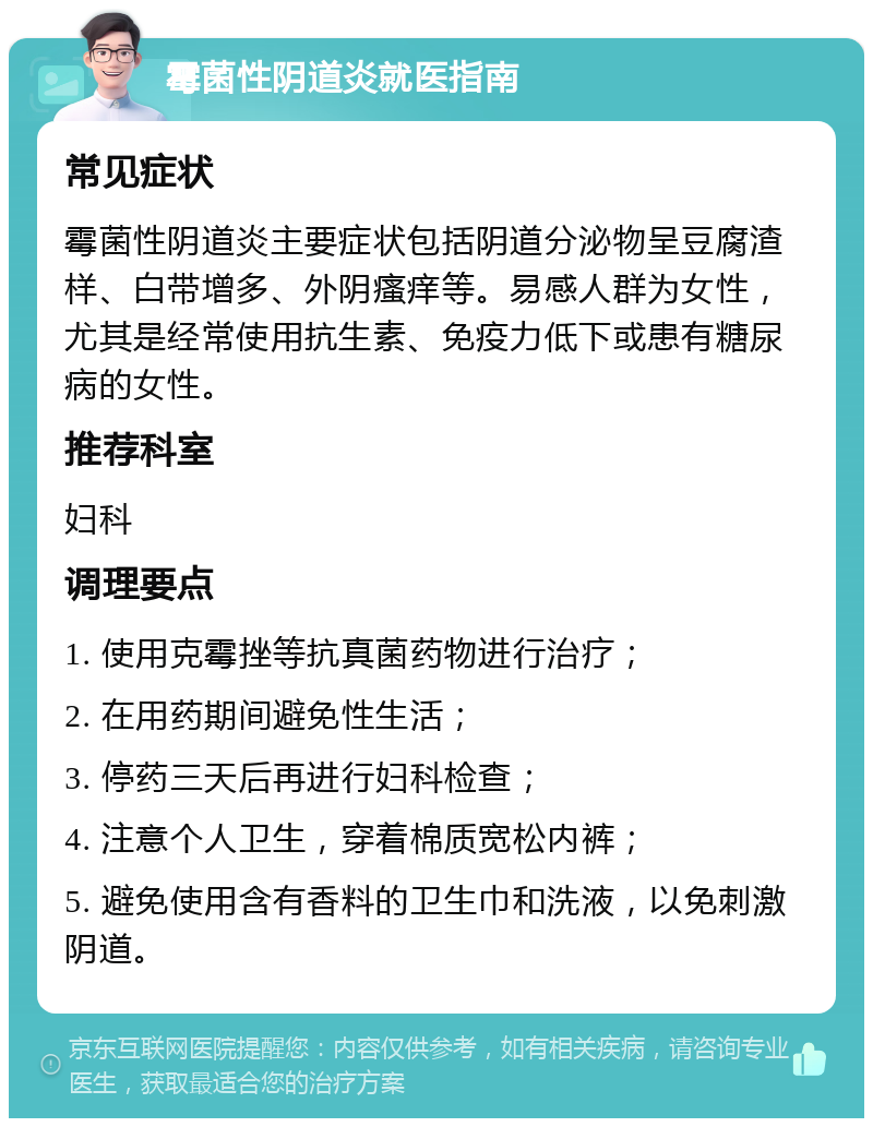 霉菌性阴道炎就医指南 常见症状 霉菌性阴道炎主要症状包括阴道分泌物呈豆腐渣样、白带增多、外阴瘙痒等。易感人群为女性，尤其是经常使用抗生素、免疫力低下或患有糖尿病的女性。 推荐科室 妇科 调理要点 1. 使用克霉挫等抗真菌药物进行治疗； 2. 在用药期间避免性生活； 3. 停药三天后再进行妇科检查； 4. 注意个人卫生，穿着棉质宽松内裤； 5. 避免使用含有香料的卫生巾和洗液，以免刺激阴道。