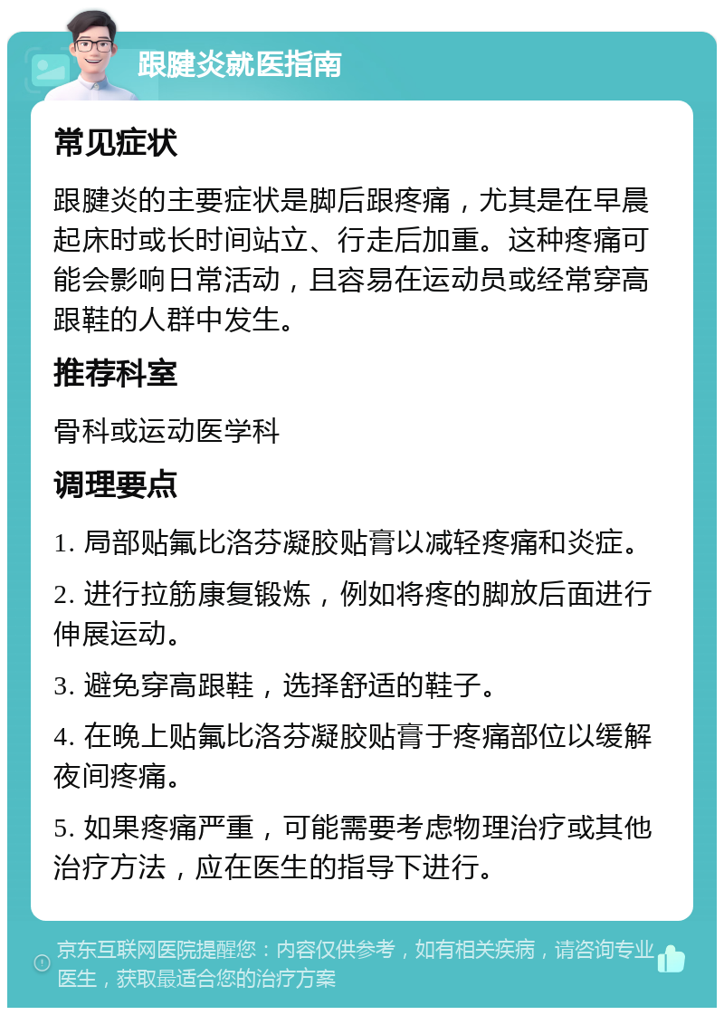 跟腱炎就医指南 常见症状 跟腱炎的主要症状是脚后跟疼痛，尤其是在早晨起床时或长时间站立、行走后加重。这种疼痛可能会影响日常活动，且容易在运动员或经常穿高跟鞋的人群中发生。 推荐科室 骨科或运动医学科 调理要点 1. 局部贴氟比洛芬凝胶贴膏以减轻疼痛和炎症。 2. 进行拉筋康复锻炼，例如将疼的脚放后面进行伸展运动。 3. 避免穿高跟鞋，选择舒适的鞋子。 4. 在晚上贴氟比洛芬凝胶贴膏于疼痛部位以缓解夜间疼痛。 5. 如果疼痛严重，可能需要考虑物理治疗或其他治疗方法，应在医生的指导下进行。