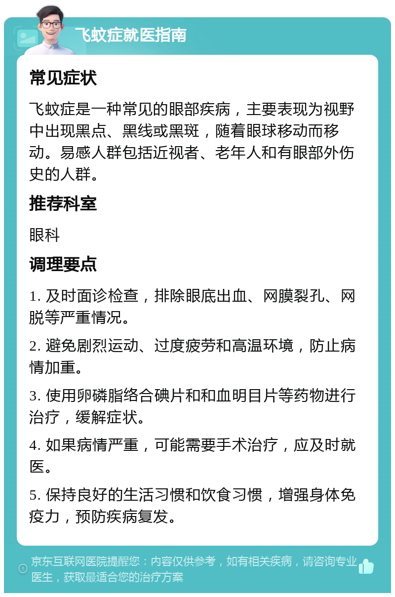 飞蚊症就医指南 常见症状 飞蚊症是一种常见的眼部疾病，主要表现为视野中出现黑点、黑线或黑斑，随着眼球移动而移动。易感人群包括近视者、老年人和有眼部外伤史的人群。 推荐科室 眼科 调理要点 1. 及时面诊检查，排除眼底出血、网膜裂孔、网脱等严重情况。 2. 避免剧烈运动、过度疲劳和高温环境，防止病情加重。 3. 使用卵磷脂络合碘片和和血明目片等药物进行治疗，缓解症状。 4. 如果病情严重，可能需要手术治疗，应及时就医。 5. 保持良好的生活习惯和饮食习惯，增强身体免疫力，预防疾病复发。