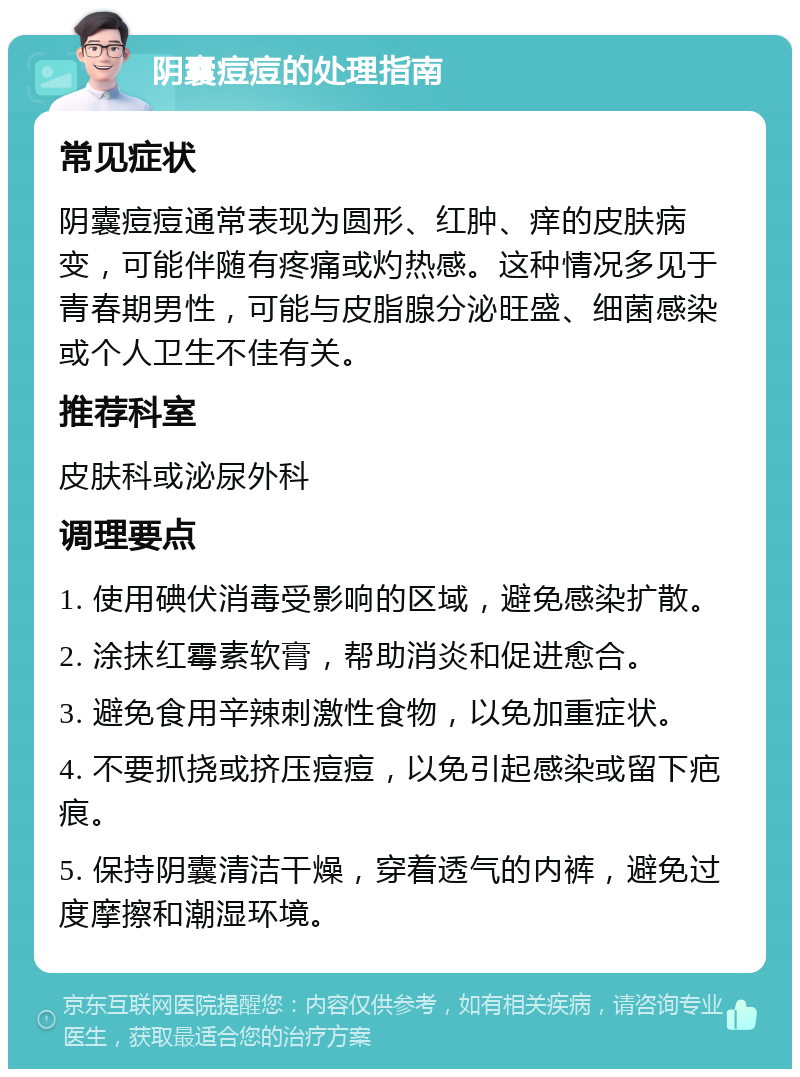 阴囊痘痘的处理指南 常见症状 阴囊痘痘通常表现为圆形、红肿、痒的皮肤病变，可能伴随有疼痛或灼热感。这种情况多见于青春期男性，可能与皮脂腺分泌旺盛、细菌感染或个人卫生不佳有关。 推荐科室 皮肤科或泌尿外科 调理要点 1. 使用碘伏消毒受影响的区域，避免感染扩散。 2. 涂抹红霉素软膏，帮助消炎和促进愈合。 3. 避免食用辛辣刺激性食物，以免加重症状。 4. 不要抓挠或挤压痘痘，以免引起感染或留下疤痕。 5. 保持阴囊清洁干燥，穿着透气的内裤，避免过度摩擦和潮湿环境。