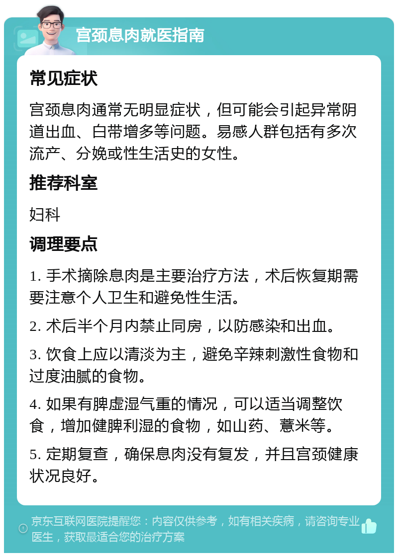 宫颈息肉就医指南 常见症状 宫颈息肉通常无明显症状，但可能会引起异常阴道出血、白带增多等问题。易感人群包括有多次流产、分娩或性生活史的女性。 推荐科室 妇科 调理要点 1. 手术摘除息肉是主要治疗方法，术后恢复期需要注意个人卫生和避免性生活。 2. 术后半个月内禁止同房，以防感染和出血。 3. 饮食上应以清淡为主，避免辛辣刺激性食物和过度油腻的食物。 4. 如果有脾虚湿气重的情况，可以适当调整饮食，增加健脾利湿的食物，如山药、薏米等。 5. 定期复查，确保息肉没有复发，并且宫颈健康状况良好。