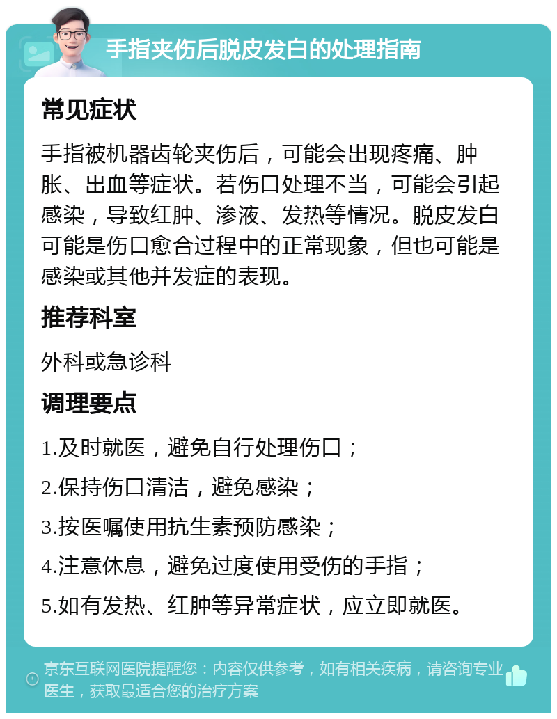 手指夹伤后脱皮发白的处理指南 常见症状 手指被机器齿轮夹伤后，可能会出现疼痛、肿胀、出血等症状。若伤口处理不当，可能会引起感染，导致红肿、渗液、发热等情况。脱皮发白可能是伤口愈合过程中的正常现象，但也可能是感染或其他并发症的表现。 推荐科室 外科或急诊科 调理要点 1.及时就医，避免自行处理伤口； 2.保持伤口清洁，避免感染； 3.按医嘱使用抗生素预防感染； 4.注意休息，避免过度使用受伤的手指； 5.如有发热、红肿等异常症状，应立即就医。