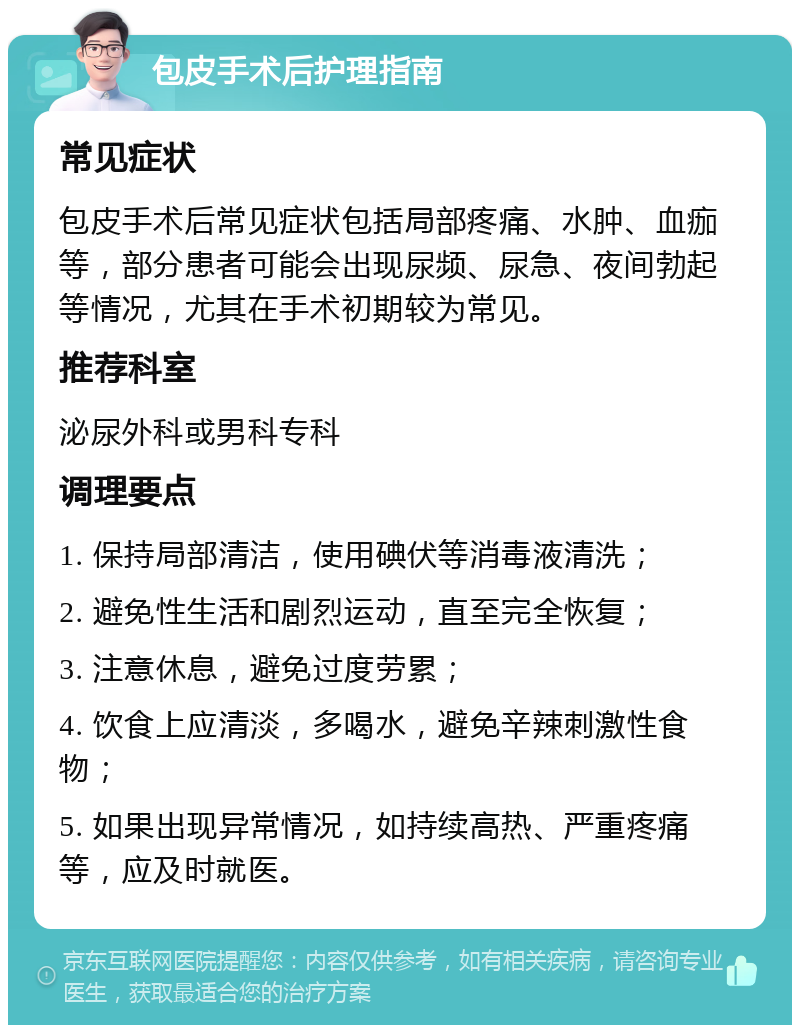 包皮手术后护理指南 常见症状 包皮手术后常见症状包括局部疼痛、水肿、血痂等，部分患者可能会出现尿频、尿急、夜间勃起等情况，尤其在手术初期较为常见。 推荐科室 泌尿外科或男科专科 调理要点 1. 保持局部清洁，使用碘伏等消毒液清洗； 2. 避免性生活和剧烈运动，直至完全恢复； 3. 注意休息，避免过度劳累； 4. 饮食上应清淡，多喝水，避免辛辣刺激性食物； 5. 如果出现异常情况，如持续高热、严重疼痛等，应及时就医。