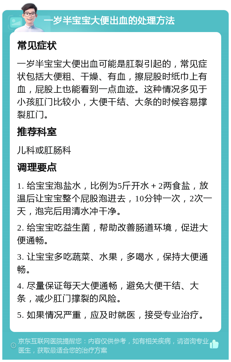 一岁半宝宝大便出血的处理方法 常见症状 一岁半宝宝大便出血可能是肛裂引起的，常见症状包括大便粗、干燥、有血，擦屁股时纸巾上有血，屁股上也能看到一点血迹。这种情况多见于小孩肛门比较小，大便干结、大条的时候容易撑裂肛门。 推荐科室 儿科或肛肠科 调理要点 1. 给宝宝泡盐水，比例为5斤开水＋2两食盐，放温后让宝宝整个屁股泡进去，10分钟一次，2次一天，泡完后用清水冲干净。 2. 给宝宝吃益生菌，帮助改善肠道环境，促进大便通畅。 3. 让宝宝多吃蔬菜、水果，多喝水，保持大便通畅。 4. 尽量保证每天大便通畅，避免大便干结、大条，减少肛门撑裂的风险。 5. 如果情况严重，应及时就医，接受专业治疗。