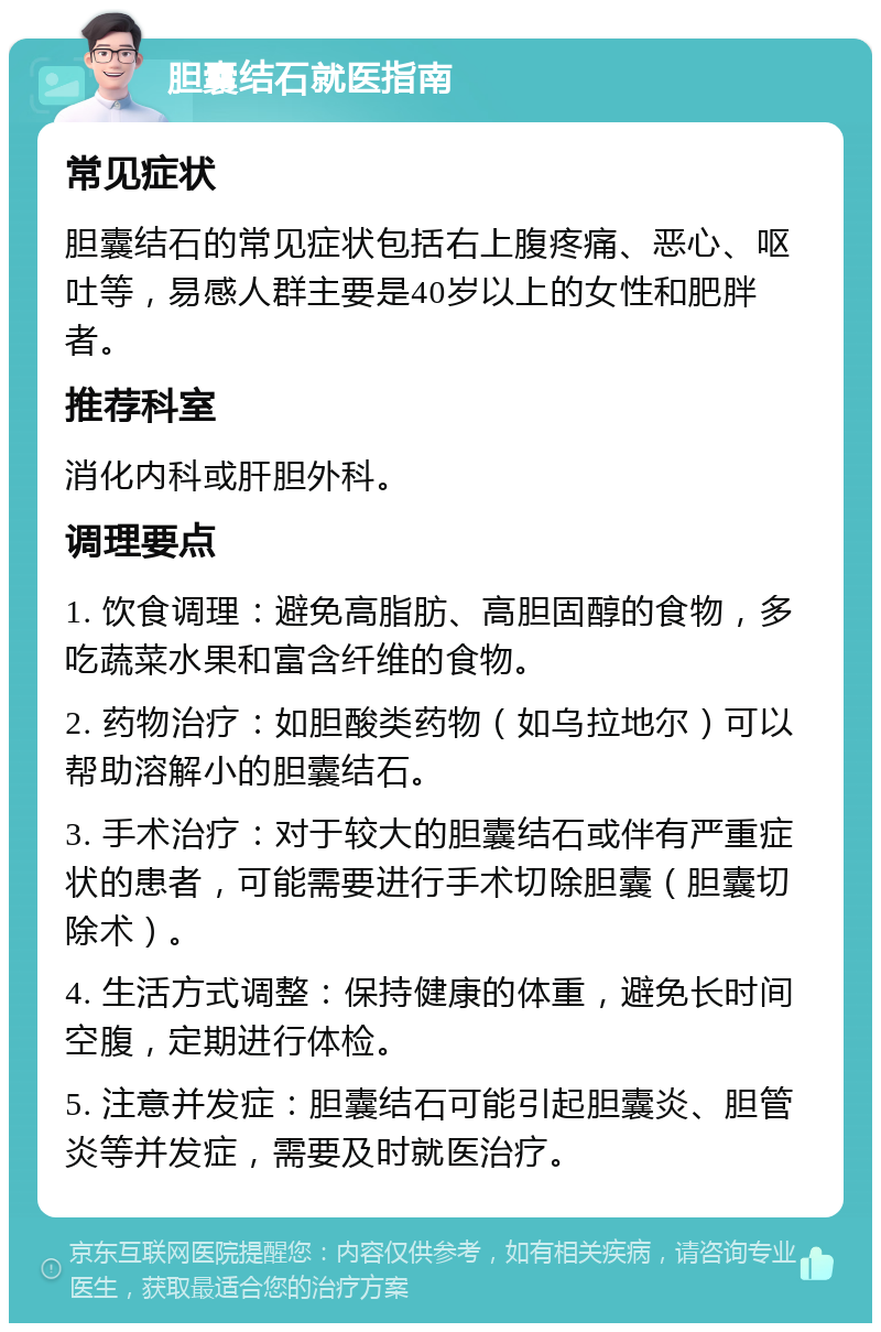 胆囊结石就医指南 常见症状 胆囊结石的常见症状包括右上腹疼痛、恶心、呕吐等，易感人群主要是40岁以上的女性和肥胖者。 推荐科室 消化内科或肝胆外科。 调理要点 1. 饮食调理：避免高脂肪、高胆固醇的食物，多吃蔬菜水果和富含纤维的食物。 2. 药物治疗：如胆酸类药物（如乌拉地尔）可以帮助溶解小的胆囊结石。 3. 手术治疗：对于较大的胆囊结石或伴有严重症状的患者，可能需要进行手术切除胆囊（胆囊切除术）。 4. 生活方式调整：保持健康的体重，避免长时间空腹，定期进行体检。 5. 注意并发症：胆囊结石可能引起胆囊炎、胆管炎等并发症，需要及时就医治疗。