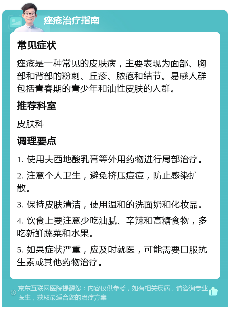 痤疮治疗指南 常见症状 痤疮是一种常见的皮肤病，主要表现为面部、胸部和背部的粉刺、丘疹、脓疱和结节。易感人群包括青春期的青少年和油性皮肤的人群。 推荐科室 皮肤科 调理要点 1. 使用夫西地酸乳膏等外用药物进行局部治疗。 2. 注意个人卫生，避免挤压痘痘，防止感染扩散。 3. 保持皮肤清洁，使用温和的洗面奶和化妆品。 4. 饮食上要注意少吃油腻、辛辣和高糖食物，多吃新鲜蔬菜和水果。 5. 如果症状严重，应及时就医，可能需要口服抗生素或其他药物治疗。