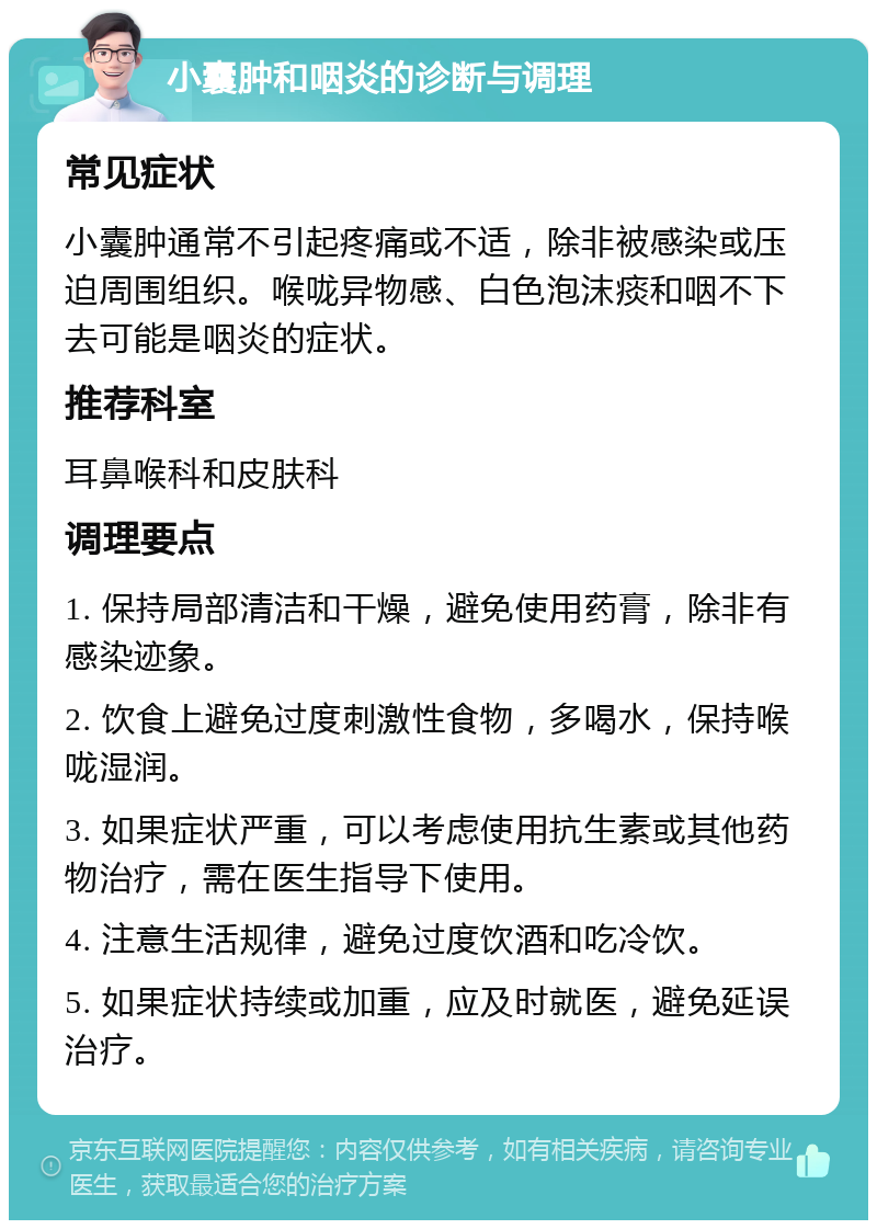 小囊肿和咽炎的诊断与调理 常见症状 小囊肿通常不引起疼痛或不适，除非被感染或压迫周围组织。喉咙异物感、白色泡沫痰和咽不下去可能是咽炎的症状。 推荐科室 耳鼻喉科和皮肤科 调理要点 1. 保持局部清洁和干燥，避免使用药膏，除非有感染迹象。 2. 饮食上避免过度刺激性食物，多喝水，保持喉咙湿润。 3. 如果症状严重，可以考虑使用抗生素或其他药物治疗，需在医生指导下使用。 4. 注意生活规律，避免过度饮酒和吃冷饮。 5. 如果症状持续或加重，应及时就医，避免延误治疗。