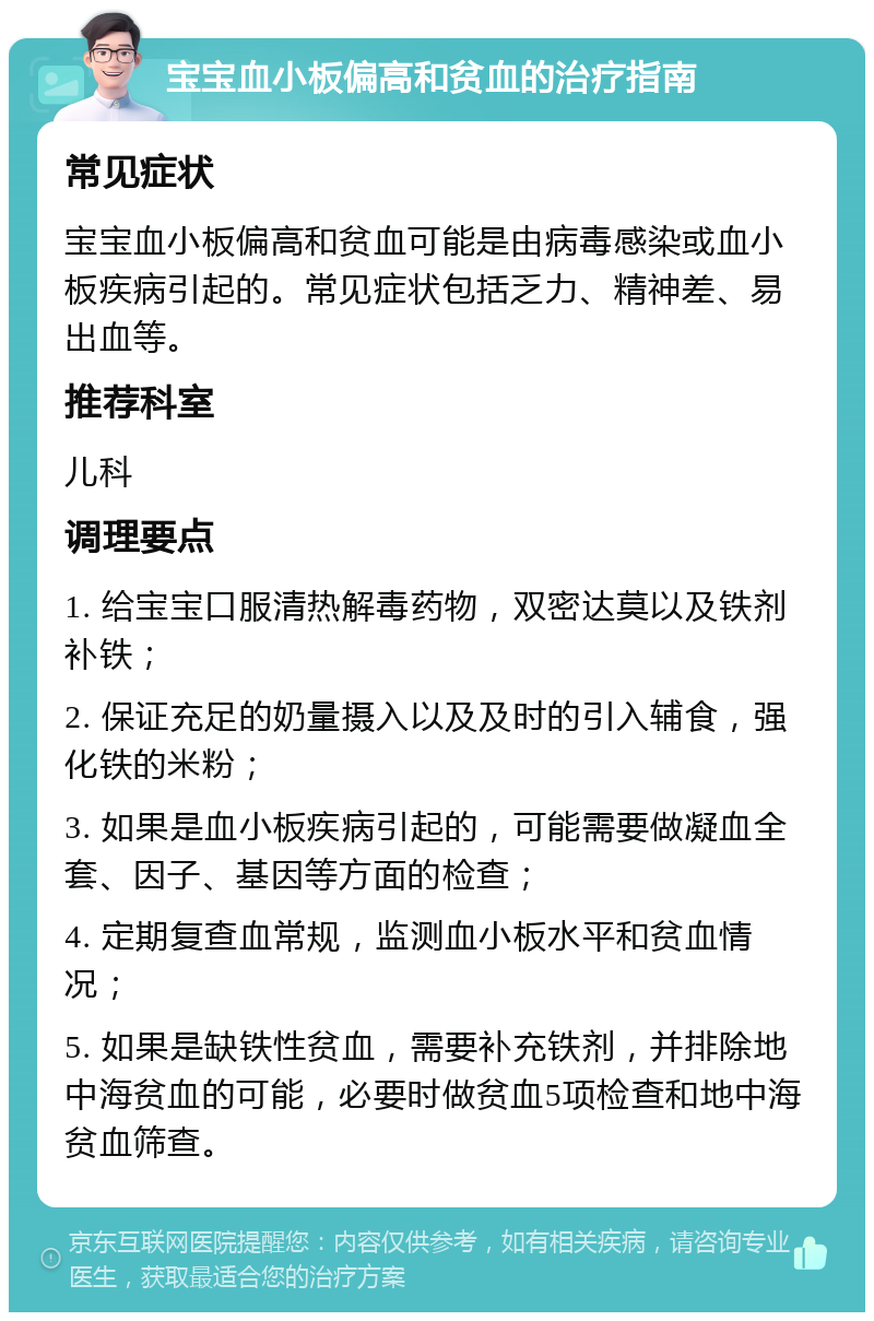 宝宝血小板偏高和贫血的治疗指南 常见症状 宝宝血小板偏高和贫血可能是由病毒感染或血小板疾病引起的。常见症状包括乏力、精神差、易出血等。 推荐科室 儿科 调理要点 1. 给宝宝口服清热解毒药物，双密达莫以及铁剂补铁； 2. 保证充足的奶量摄入以及及时的引入辅食，强化铁的米粉； 3. 如果是血小板疾病引起的，可能需要做凝血全套、因子、基因等方面的检查； 4. 定期复查血常规，监测血小板水平和贫血情况； 5. 如果是缺铁性贫血，需要补充铁剂，并排除地中海贫血的可能，必要时做贫血5项检查和地中海贫血筛查。