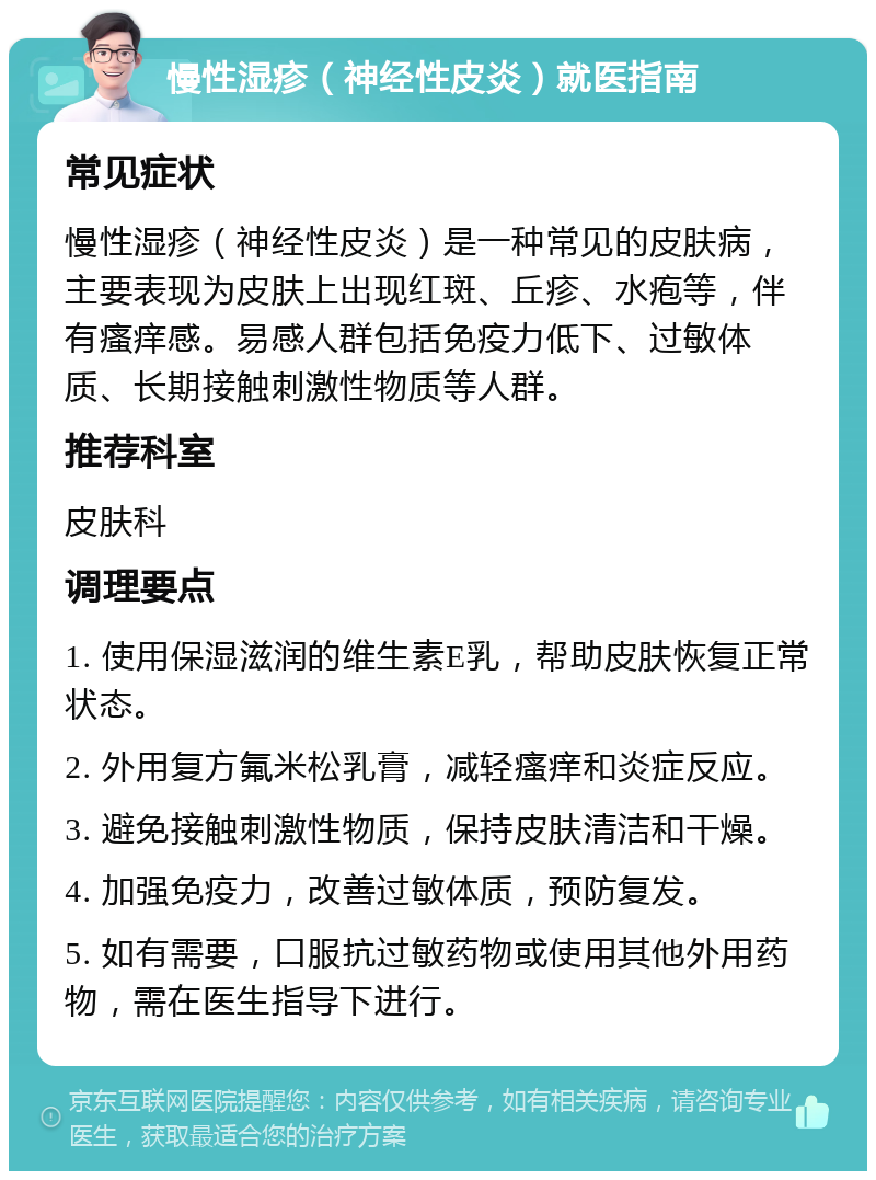 慢性湿疹（神经性皮炎）就医指南 常见症状 慢性湿疹（神经性皮炎）是一种常见的皮肤病，主要表现为皮肤上出现红斑、丘疹、水疱等，伴有瘙痒感。易感人群包括免疫力低下、过敏体质、长期接触刺激性物质等人群。 推荐科室 皮肤科 调理要点 1. 使用保湿滋润的维生素E乳，帮助皮肤恢复正常状态。 2. 外用复方氟米松乳膏，减轻瘙痒和炎症反应。 3. 避免接触刺激性物质，保持皮肤清洁和干燥。 4. 加强免疫力，改善过敏体质，预防复发。 5. 如有需要，口服抗过敏药物或使用其他外用药物，需在医生指导下进行。