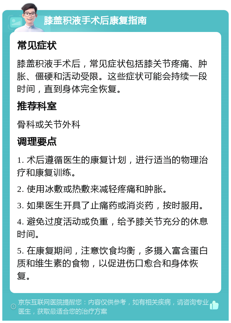 膝盖积液手术后康复指南 常见症状 膝盖积液手术后，常见症状包括膝关节疼痛、肿胀、僵硬和活动受限。这些症状可能会持续一段时间，直到身体完全恢复。 推荐科室 骨科或关节外科 调理要点 1. 术后遵循医生的康复计划，进行适当的物理治疗和康复训练。 2. 使用冰敷或热敷来减轻疼痛和肿胀。 3. 如果医生开具了止痛药或消炎药，按时服用。 4. 避免过度活动或负重，给予膝关节充分的休息时间。 5. 在康复期间，注意饮食均衡，多摄入富含蛋白质和维生素的食物，以促进伤口愈合和身体恢复。