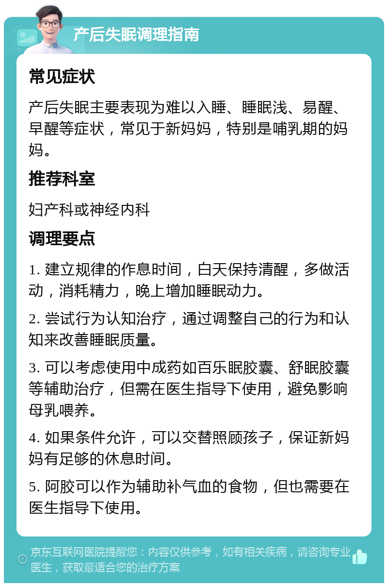 产后失眠调理指南 常见症状 产后失眠主要表现为难以入睡、睡眠浅、易醒、早醒等症状，常见于新妈妈，特别是哺乳期的妈妈。 推荐科室 妇产科或神经内科 调理要点 1. 建立规律的作息时间，白天保持清醒，多做活动，消耗精力，晚上增加睡眠动力。 2. 尝试行为认知治疗，通过调整自己的行为和认知来改善睡眠质量。 3. 可以考虑使用中成药如百乐眠胶囊、舒眠胶囊等辅助治疗，但需在医生指导下使用，避免影响母乳喂养。 4. 如果条件允许，可以交替照顾孩子，保证新妈妈有足够的休息时间。 5. 阿胶可以作为辅助补气血的食物，但也需要在医生指导下使用。