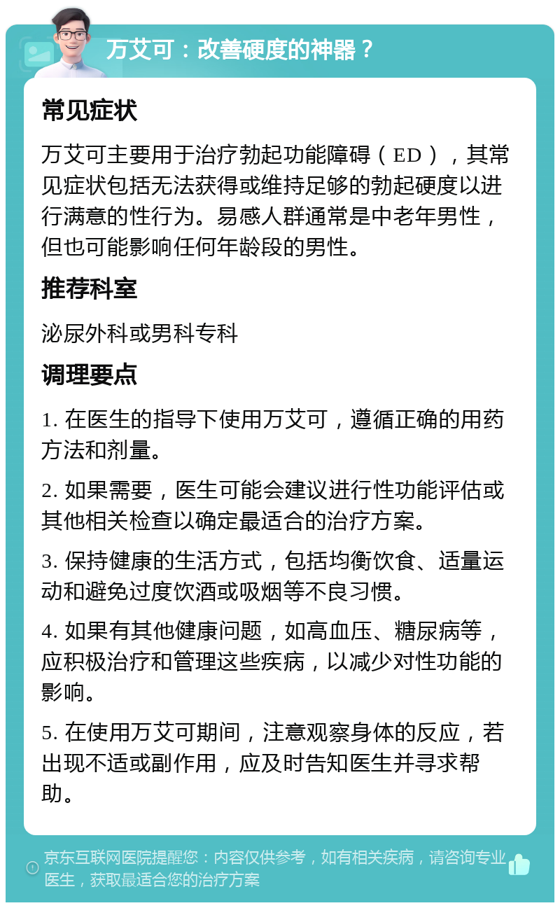 万艾可：改善硬度的神器？ 常见症状 万艾可主要用于治疗勃起功能障碍（ED），其常见症状包括无法获得或维持足够的勃起硬度以进行满意的性行为。易感人群通常是中老年男性，但也可能影响任何年龄段的男性。 推荐科室 泌尿外科或男科专科 调理要点 1. 在医生的指导下使用万艾可，遵循正确的用药方法和剂量。 2. 如果需要，医生可能会建议进行性功能评估或其他相关检查以确定最适合的治疗方案。 3. 保持健康的生活方式，包括均衡饮食、适量运动和避免过度饮酒或吸烟等不良习惯。 4. 如果有其他健康问题，如高血压、糖尿病等，应积极治疗和管理这些疾病，以减少对性功能的影响。 5. 在使用万艾可期间，注意观察身体的反应，若出现不适或副作用，应及时告知医生并寻求帮助。