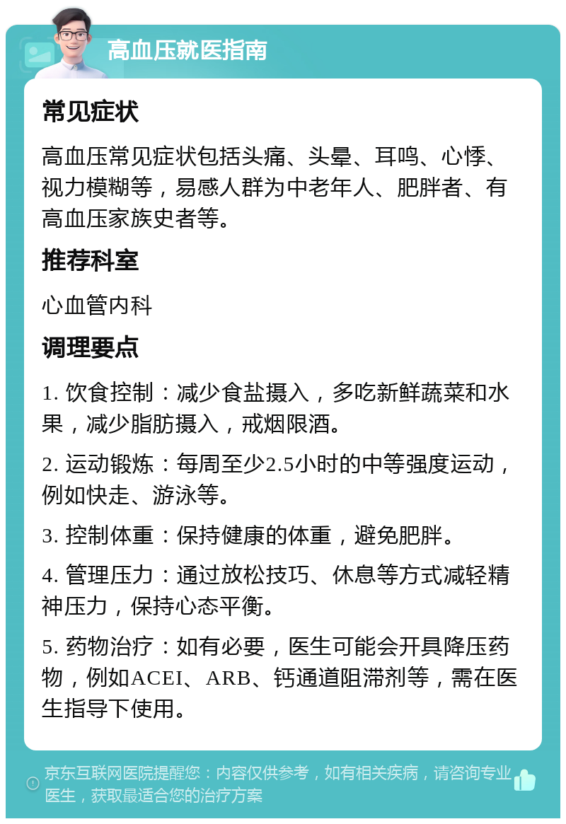 高血压就医指南 常见症状 高血压常见症状包括头痛、头晕、耳鸣、心悸、视力模糊等，易感人群为中老年人、肥胖者、有高血压家族史者等。 推荐科室 心血管内科 调理要点 1. 饮食控制：减少食盐摄入，多吃新鲜蔬菜和水果，减少脂肪摄入，戒烟限酒。 2. 运动锻炼：每周至少2.5小时的中等强度运动，例如快走、游泳等。 3. 控制体重：保持健康的体重，避免肥胖。 4. 管理压力：通过放松技巧、休息等方式减轻精神压力，保持心态平衡。 5. 药物治疗：如有必要，医生可能会开具降压药物，例如ACEI、ARB、钙通道阻滞剂等，需在医生指导下使用。