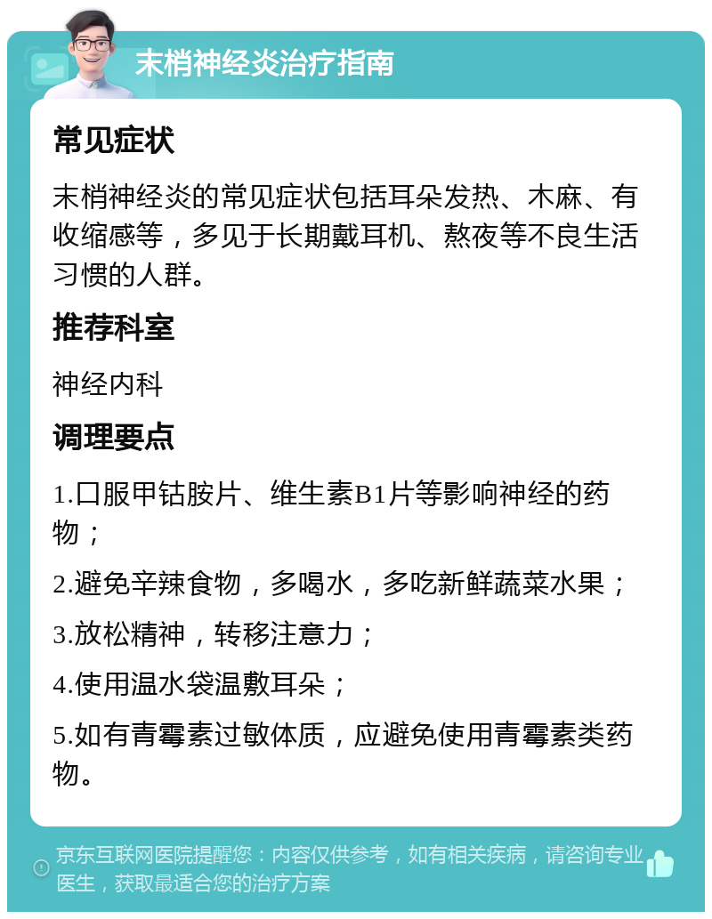 末梢神经炎治疗指南 常见症状 末梢神经炎的常见症状包括耳朵发热、木麻、有收缩感等，多见于长期戴耳机、熬夜等不良生活习惯的人群。 推荐科室 神经内科 调理要点 1.口服甲钴胺片、维生素B1片等影响神经的药物； 2.避免辛辣食物，多喝水，多吃新鲜蔬菜水果； 3.放松精神，转移注意力； 4.使用温水袋温敷耳朵； 5.如有青霉素过敏体质，应避免使用青霉素类药物。